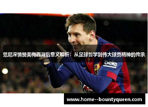 范尼深情赞美梅西背后意义解析：从足球哲学到伟大球员精神的传承