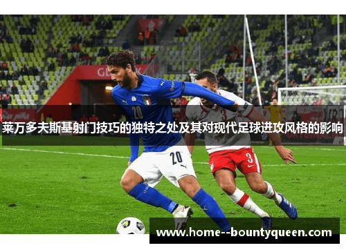 莱万多夫斯基射门技巧的独特之处及其对现代足球进攻风格的影响