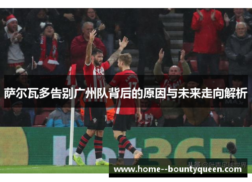 萨尔瓦多告别广州队背后的原因与未来走向解析