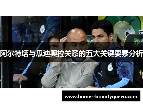 阿尔特塔与瓜迪奥拉关系的五大关键要素分析