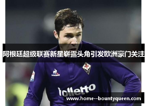 阿根廷超级联赛新星崭露头角引发欧洲豪门关注 阿根廷超级联赛新星崭露头角引发欧洲豪门关注