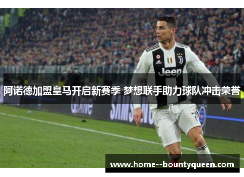 阿诺德加盟皇马开启新赛季 梦想联手助力球队冲击荣誉