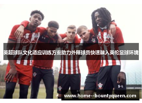 英超球队文化适应训练方案助力外籍球员快速融入英伦足球环境 英超球队文化适应训练方案助力外籍球员快速融入英伦足球环境