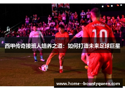 西甲传奇接班人培养之道：如何打造未来足球巨星