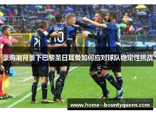 豪购潮背景下巴黎圣日耳曼如何应对球队稳定性挑战 豪购潮背景下巴黎圣日耳曼如何应对球队稳定性挑战