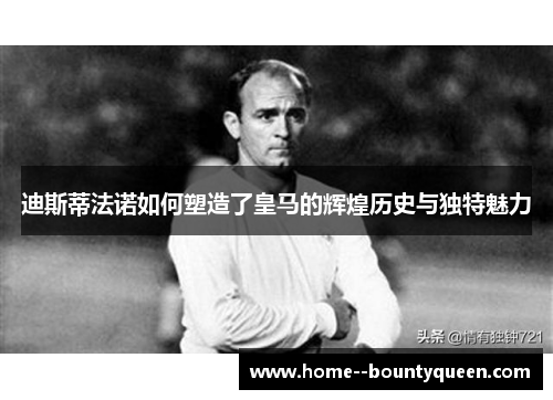 迪斯蒂法诺如何塑造了皇马的辉煌历史与独特魅力 迪斯蒂法诺如何塑造了皇马的辉煌历史与独特魅力
