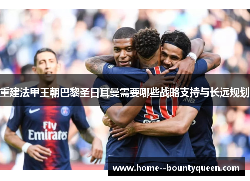 重建法甲王朝巴黎圣日耳曼需要哪些战略支持与长远规划 重建法甲王朝巴黎圣日耳曼需要哪些战略支持与长远规划