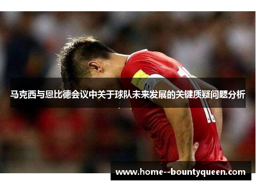 马克西与恩比德会议中关于球队未来发展的关键质疑问题分析 马克西与恩比德会议中关于球队未来发展的关键质疑问题分析