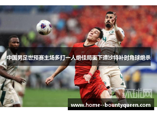 中国男足世预赛主场多打一人绝佳局面下遭沙特补时角球绝杀 中国男足世预赛主场多打一人绝佳局面下遭沙特补时角球绝杀